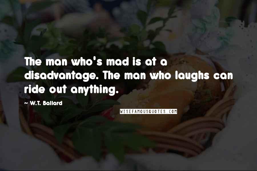 W.T. Ballard Quotes: The man who's mad is at a disadvantage. The man who laughs can ride out anything.