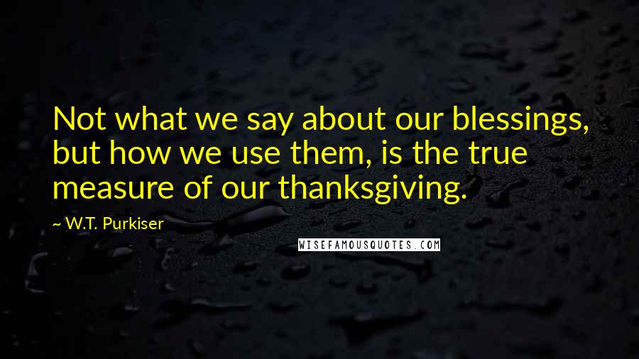 W.T. Purkiser Quotes: Not what we say about our blessings, but how we use them, is the true measure of our thanksgiving.