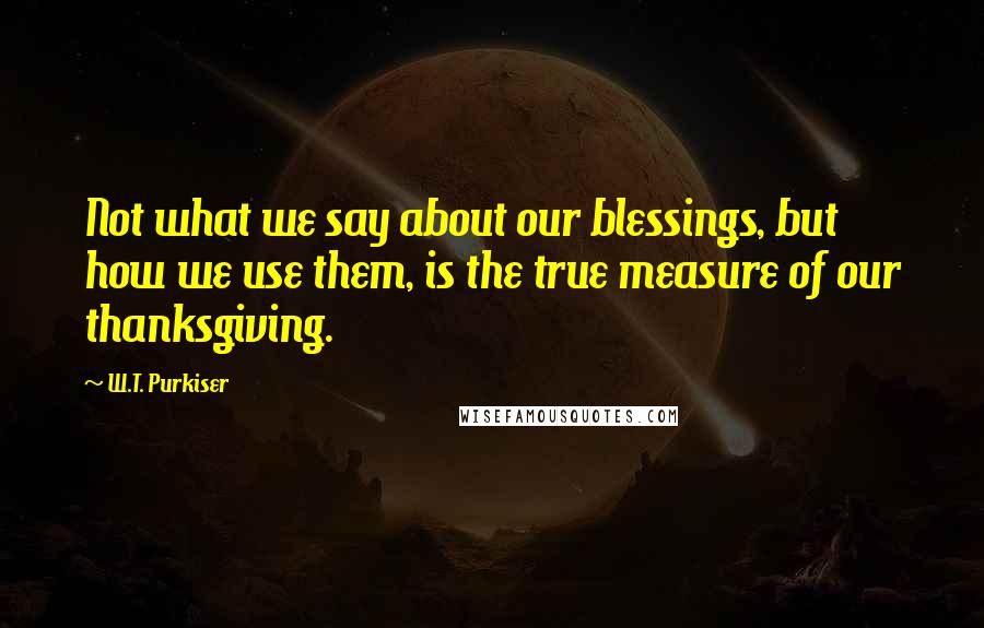 W.T. Purkiser Quotes: Not what we say about our blessings, but how we use them, is the true measure of our thanksgiving.