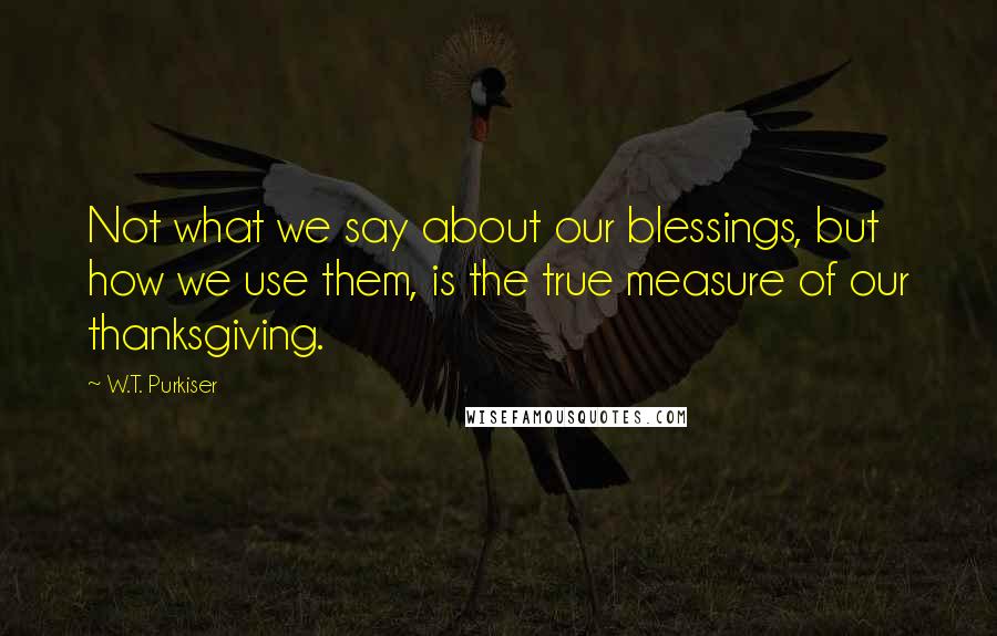 W.T. Purkiser Quotes: Not what we say about our blessings, but how we use them, is the true measure of our thanksgiving.