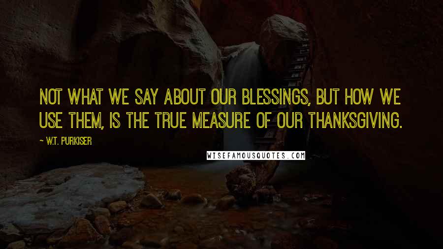 W.T. Purkiser Quotes: Not what we say about our blessings, but how we use them, is the true measure of our thanksgiving.