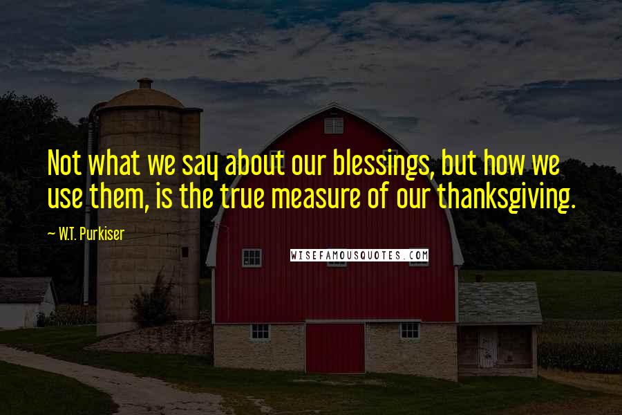 W.T. Purkiser Quotes: Not what we say about our blessings, but how we use them, is the true measure of our thanksgiving.