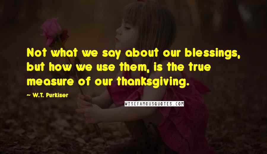 W.T. Purkiser Quotes: Not what we say about our blessings, but how we use them, is the true measure of our thanksgiving.