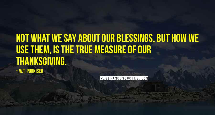W.T. Purkiser Quotes: Not what we say about our blessings, but how we use them, is the true measure of our thanksgiving.