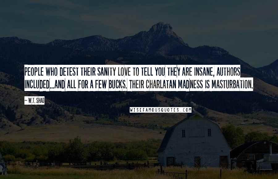 W.T. Shad Quotes: People who detest their sanity love to tell you they are insane, authors included...and all for a few bucks. Their charlatan madness is masturbation.
