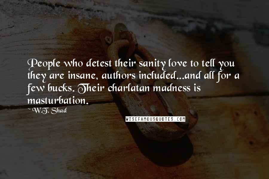 W.T. Shad Quotes: People who detest their sanity love to tell you they are insane, authors included...and all for a few bucks. Their charlatan madness is masturbation.