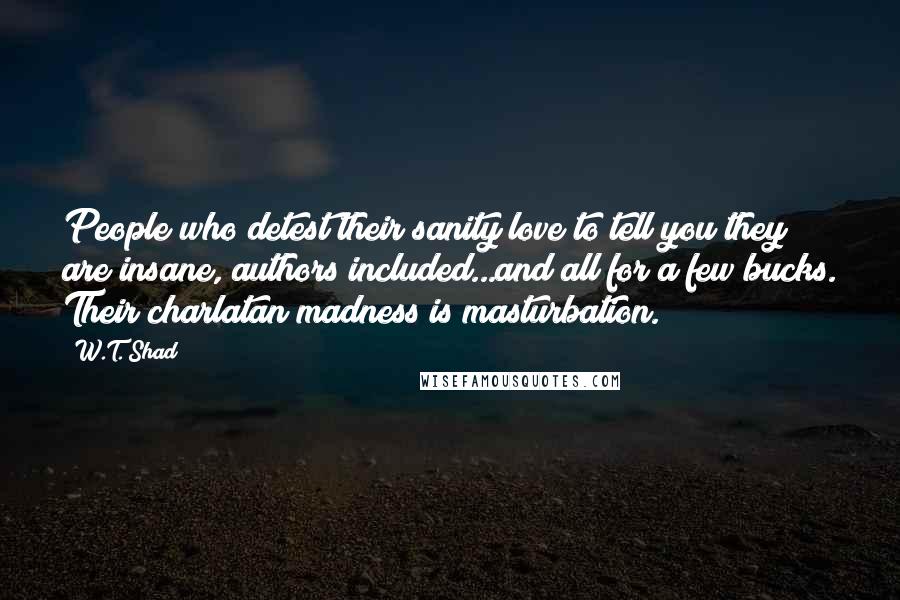 W.T. Shad Quotes: People who detest their sanity love to tell you they are insane, authors included...and all for a few bucks. Their charlatan madness is masturbation.