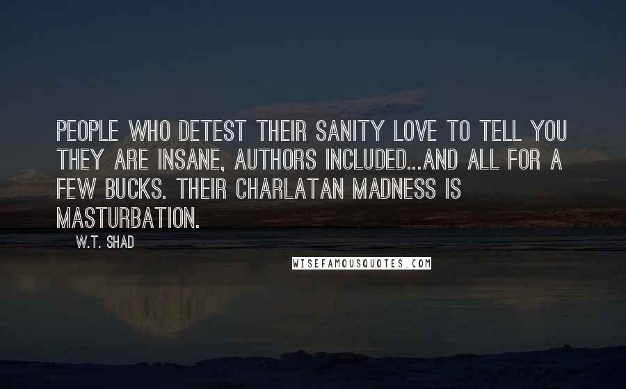 W.T. Shad Quotes: People who detest their sanity love to tell you they are insane, authors included...and all for a few bucks. Their charlatan madness is masturbation.