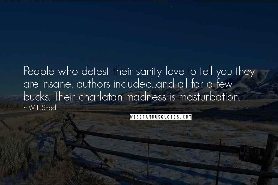 W.T. Shad Quotes: People who detest their sanity love to tell you they are insane, authors included...and all for a few bucks. Their charlatan madness is masturbation.