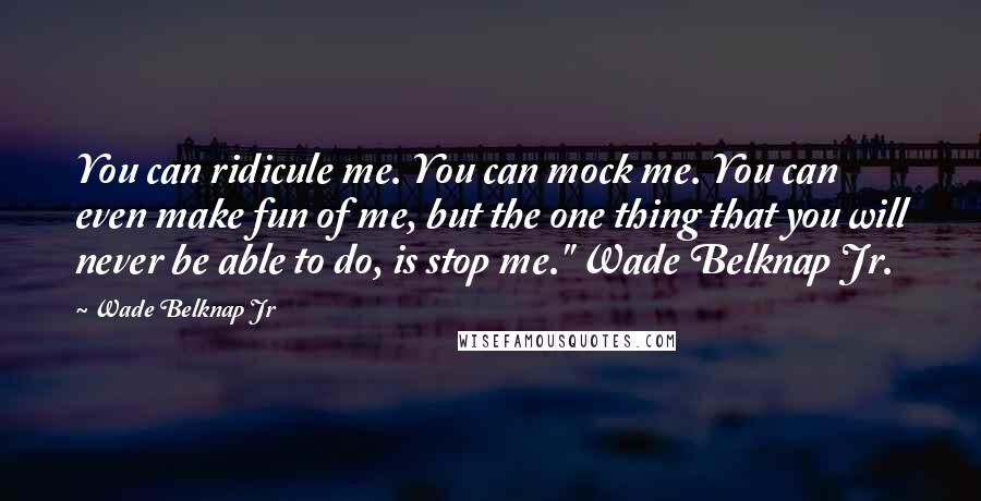 Wade Belknap Jr Quotes: You can ridicule me. You can mock me. You can even make fun of me, but the one thing that you will never be able to do, is stop me." Wade Belknap Jr.