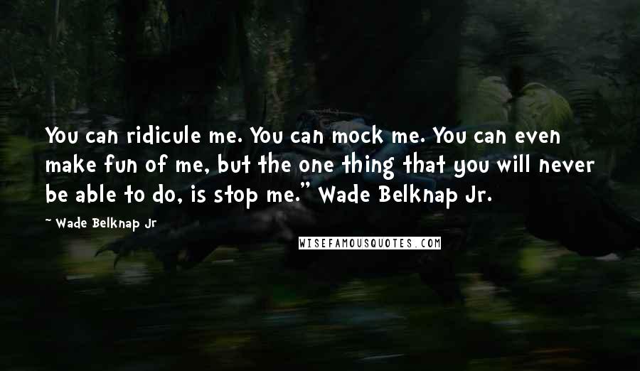 Wade Belknap Jr Quotes: You can ridicule me. You can mock me. You can even make fun of me, but the one thing that you will never be able to do, is stop me." Wade Belknap Jr.