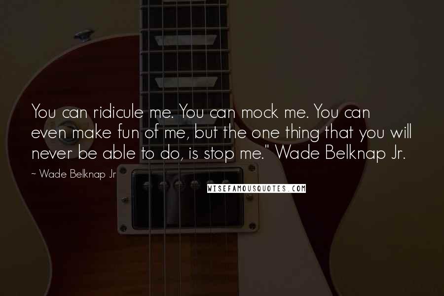 Wade Belknap Jr Quotes: You can ridicule me. You can mock me. You can even make fun of me, but the one thing that you will never be able to do, is stop me." Wade Belknap Jr.