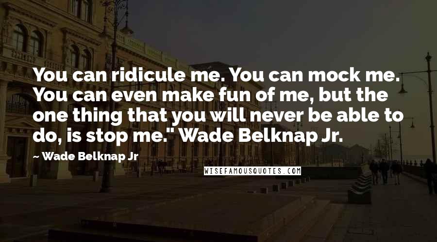 Wade Belknap Jr Quotes: You can ridicule me. You can mock me. You can even make fun of me, but the one thing that you will never be able to do, is stop me." Wade Belknap Jr.