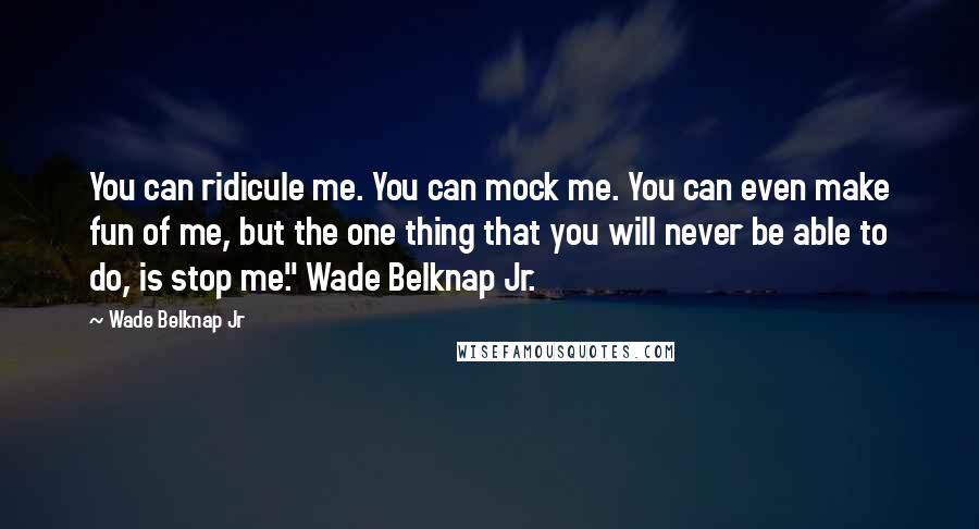 Wade Belknap Jr Quotes: You can ridicule me. You can mock me. You can even make fun of me, but the one thing that you will never be able to do, is stop me." Wade Belknap Jr.