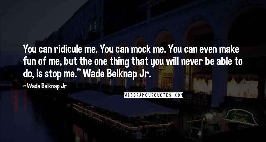 Wade Belknap Jr Quotes: You can ridicule me. You can mock me. You can even make fun of me, but the one thing that you will never be able to do, is stop me." Wade Belknap Jr.