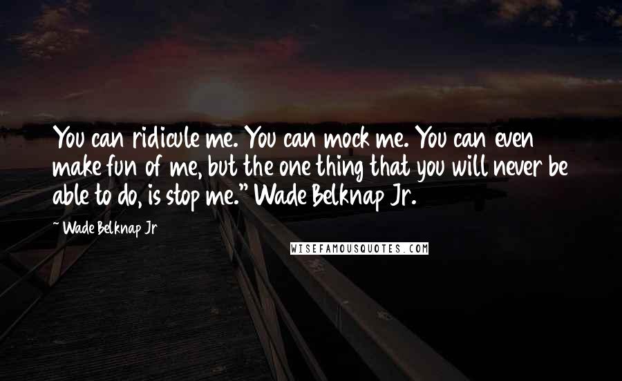 Wade Belknap Jr Quotes: You can ridicule me. You can mock me. You can even make fun of me, but the one thing that you will never be able to do, is stop me." Wade Belknap Jr.