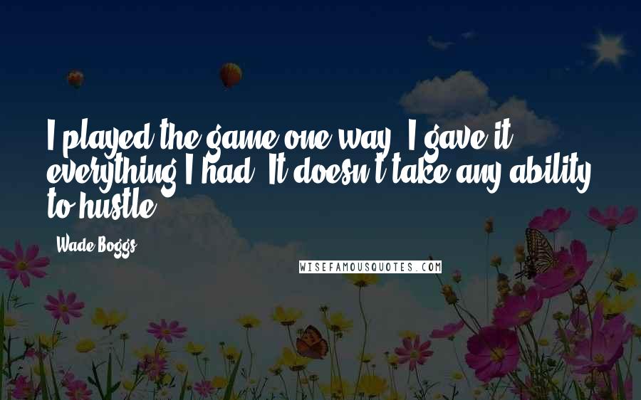Wade Boggs Quotes: I played the game one way. I gave it everything I had. It doesn't take any ability to hustle.
