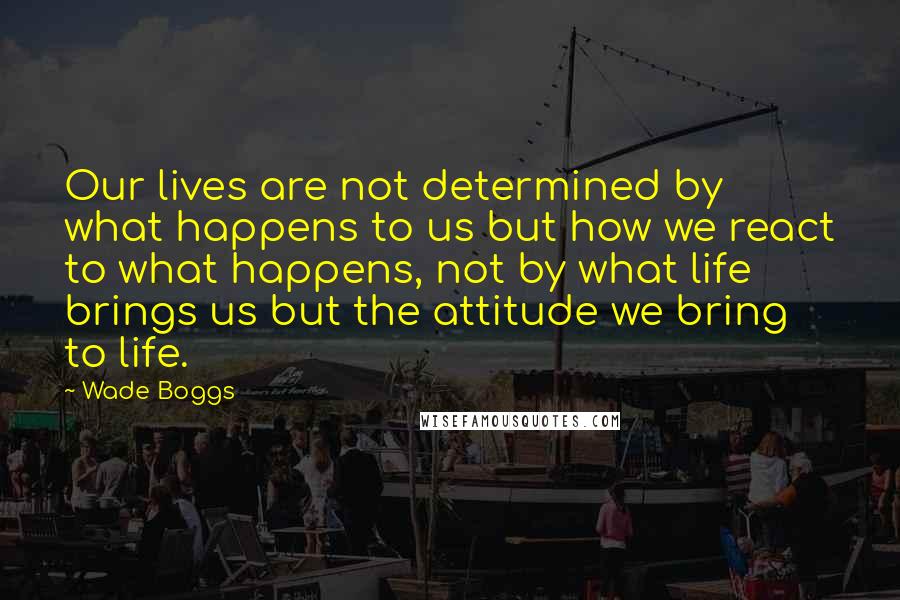 Wade Boggs Quotes: Our lives are not determined by what happens to us but how we react to what happens, not by what life brings us but the attitude we bring to life.