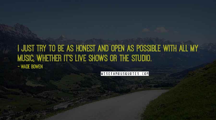 Wade Bowen Quotes: I just try to be as honest and open as possible with all my music, whether it's live shows or the studio.