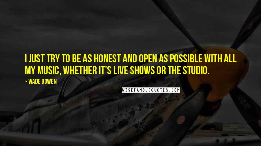 Wade Bowen Quotes: I just try to be as honest and open as possible with all my music, whether it's live shows or the studio.