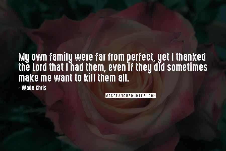 Wade Chris Quotes: My own family were far from perfect, yet I thanked the Lord that I had them, even if they did sometimes make me want to kill them all.