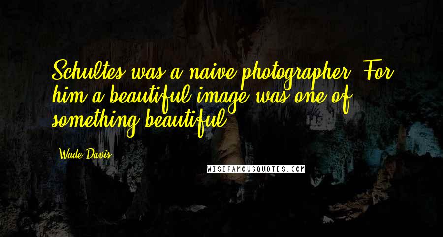 Wade Davis Quotes: Schultes was a naive photographer. For him a beautiful image was one of something beautiful.