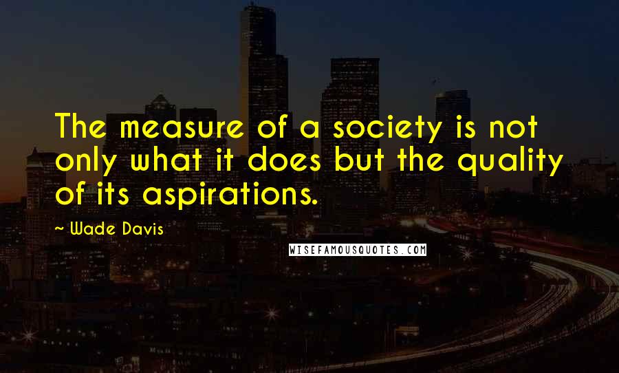 Wade Davis Quotes: The measure of a society is not only what it does but the quality of its aspirations.