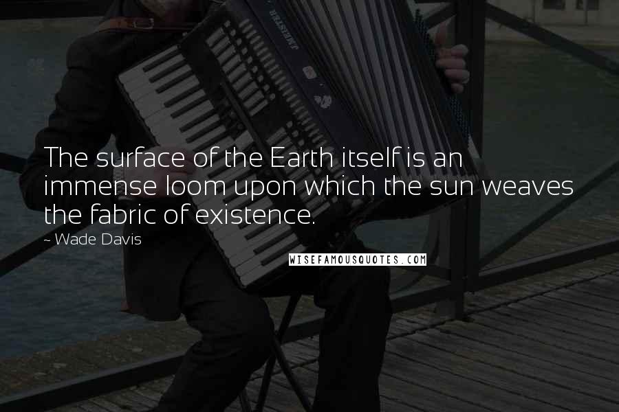 Wade Davis Quotes: The surface of the Earth itself is an immense loom upon which the sun weaves the fabric of existence.