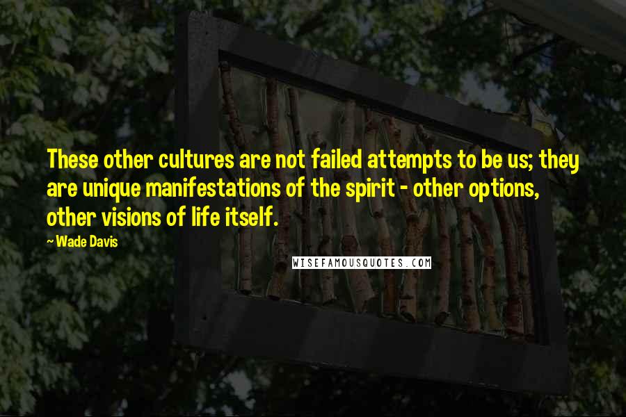 Wade Davis Quotes: These other cultures are not failed attempts to be us; they are unique manifestations of the spirit - other options, other visions of life itself.