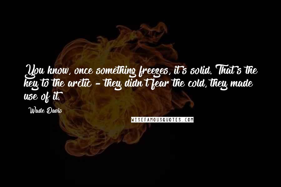 Wade Davis Quotes: You know, once something freezes, it's solid. That's the key to the arctic - they didn't fear the cold, they made use of it.