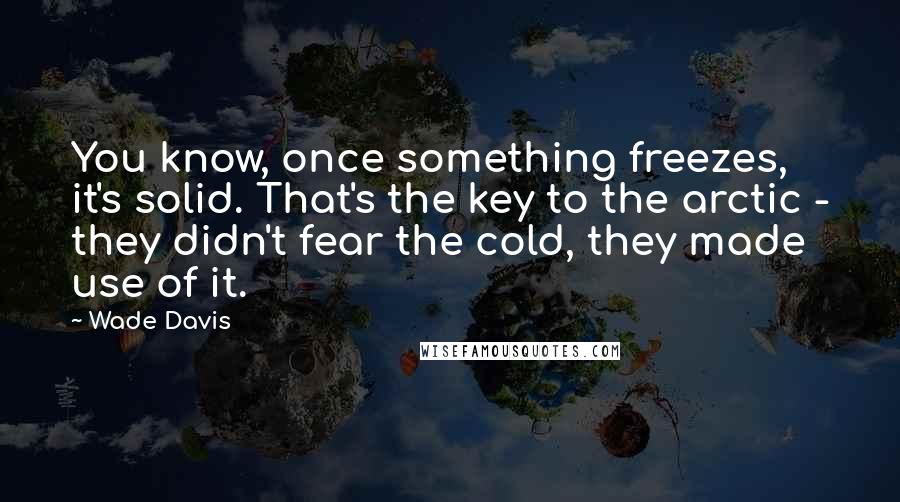 Wade Davis Quotes: You know, once something freezes, it's solid. That's the key to the arctic - they didn't fear the cold, they made use of it.