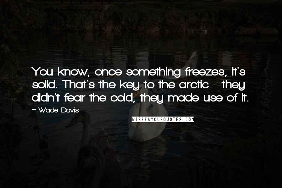 Wade Davis Quotes: You know, once something freezes, it's solid. That's the key to the arctic - they didn't fear the cold, they made use of it.