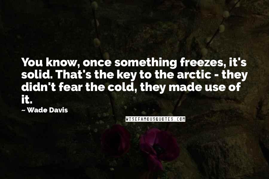 Wade Davis Quotes: You know, once something freezes, it's solid. That's the key to the arctic - they didn't fear the cold, they made use of it.
