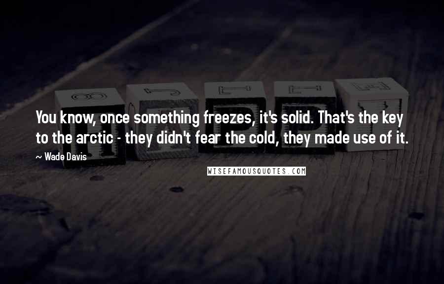 Wade Davis Quotes: You know, once something freezes, it's solid. That's the key to the arctic - they didn't fear the cold, they made use of it.