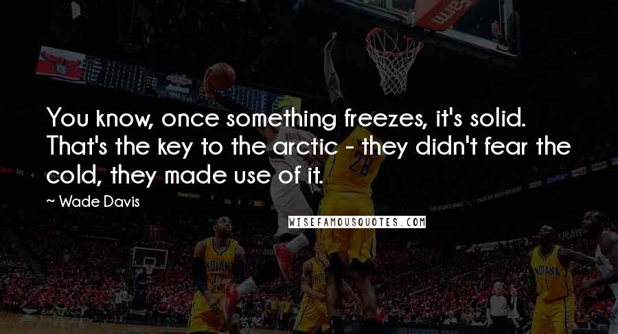 Wade Davis Quotes: You know, once something freezes, it's solid. That's the key to the arctic - they didn't fear the cold, they made use of it.