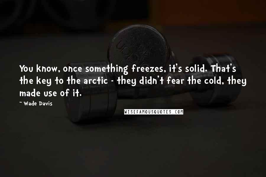 Wade Davis Quotes: You know, once something freezes, it's solid. That's the key to the arctic - they didn't fear the cold, they made use of it.