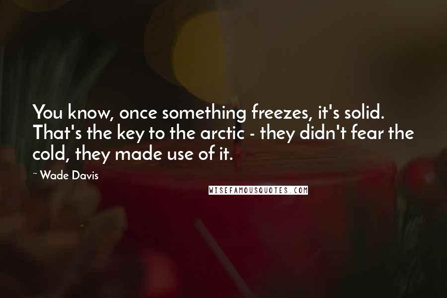 Wade Davis Quotes: You know, once something freezes, it's solid. That's the key to the arctic - they didn't fear the cold, they made use of it.