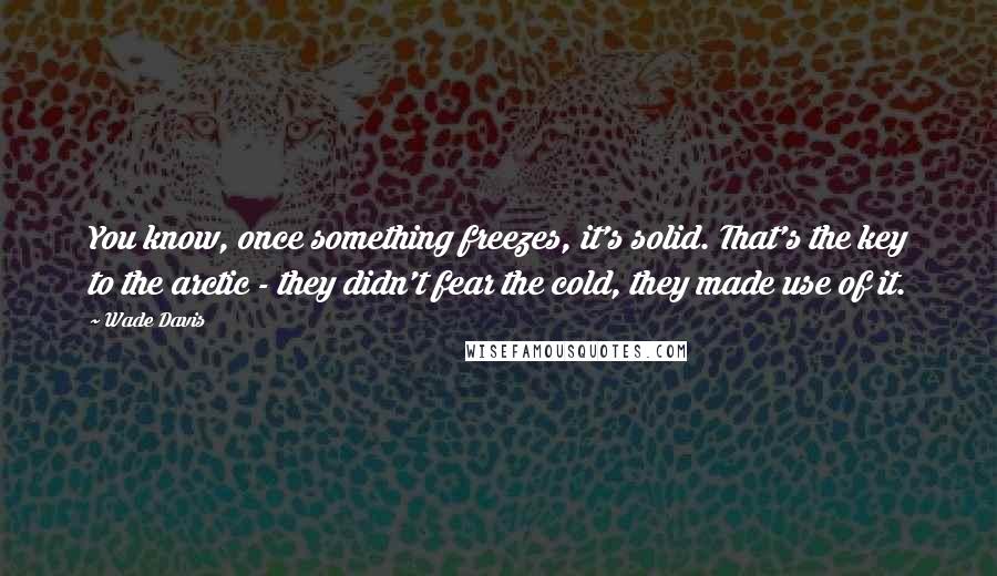 Wade Davis Quotes: You know, once something freezes, it's solid. That's the key to the arctic - they didn't fear the cold, they made use of it.