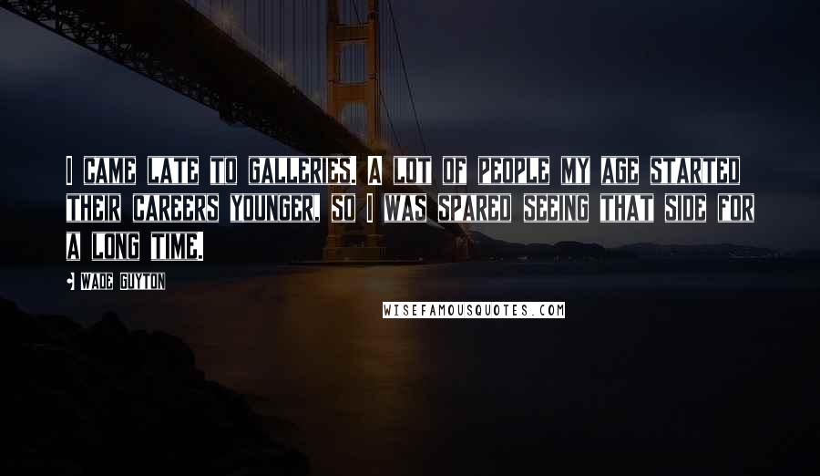 Wade Guyton Quotes: I came late to galleries. A lot of people my age started their careers younger, so I was spared seeing that side for a long time.