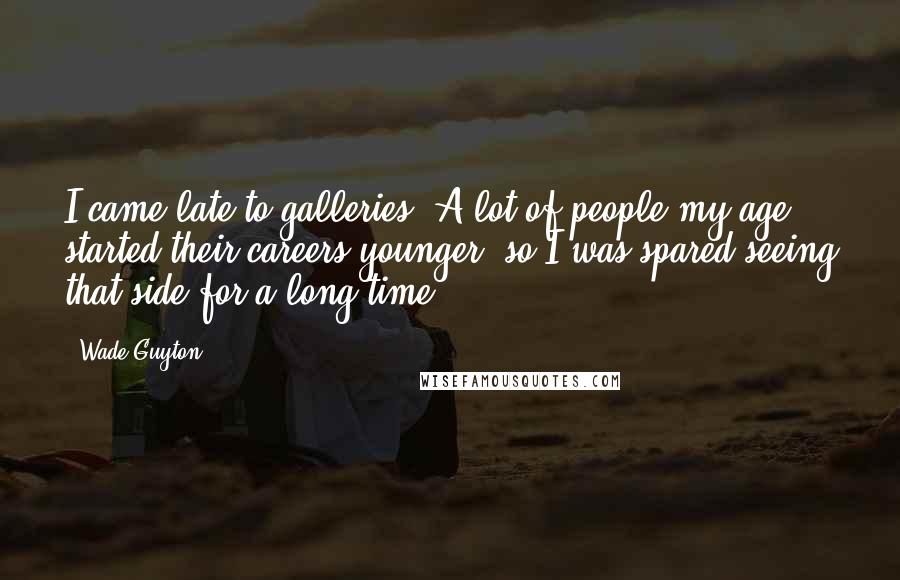 Wade Guyton Quotes: I came late to galleries. A lot of people my age started their careers younger, so I was spared seeing that side for a long time.