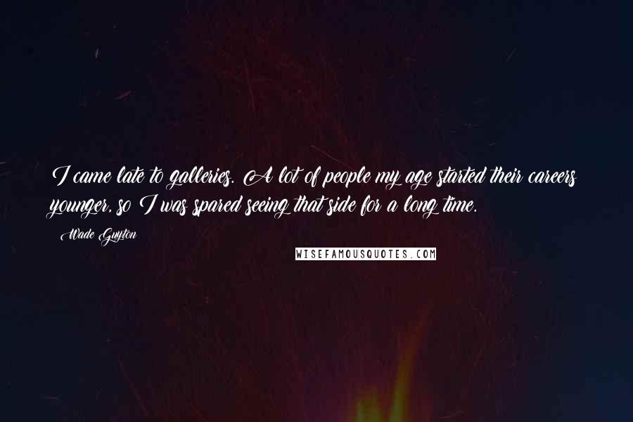 Wade Guyton Quotes: I came late to galleries. A lot of people my age started their careers younger, so I was spared seeing that side for a long time.