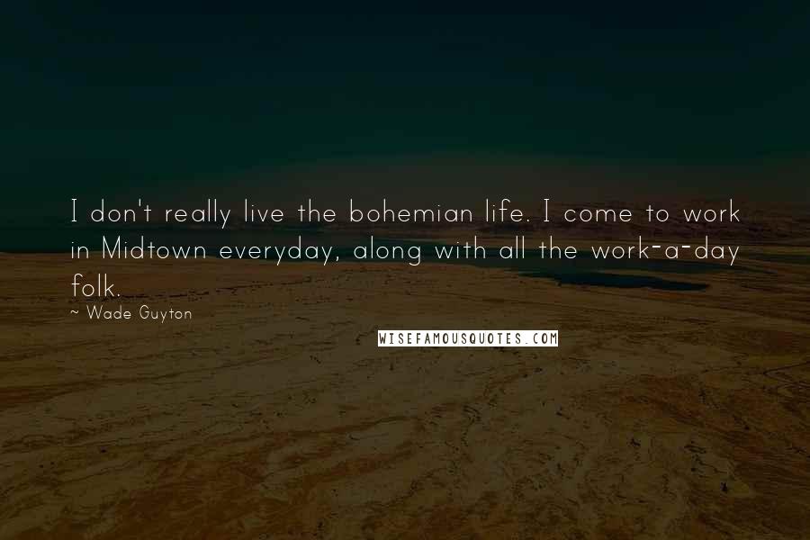 Wade Guyton Quotes: I don't really live the bohemian life. I come to work in Midtown everyday, along with all the work-a-day folk.