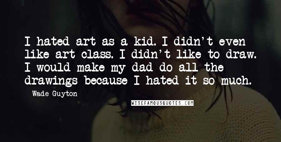 Wade Guyton Quotes: I hated art as a kid. I didn't even like art class. I didn't like to draw. I would make my dad do all the drawings because I hated it so much.