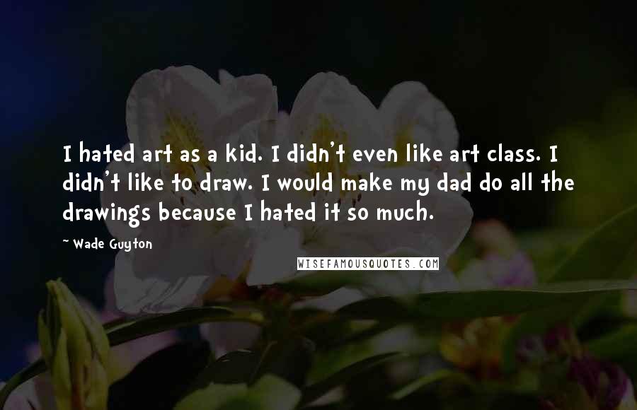 Wade Guyton Quotes: I hated art as a kid. I didn't even like art class. I didn't like to draw. I would make my dad do all the drawings because I hated it so much.