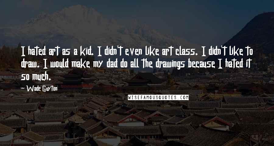 Wade Guyton Quotes: I hated art as a kid. I didn't even like art class. I didn't like to draw. I would make my dad do all the drawings because I hated it so much.