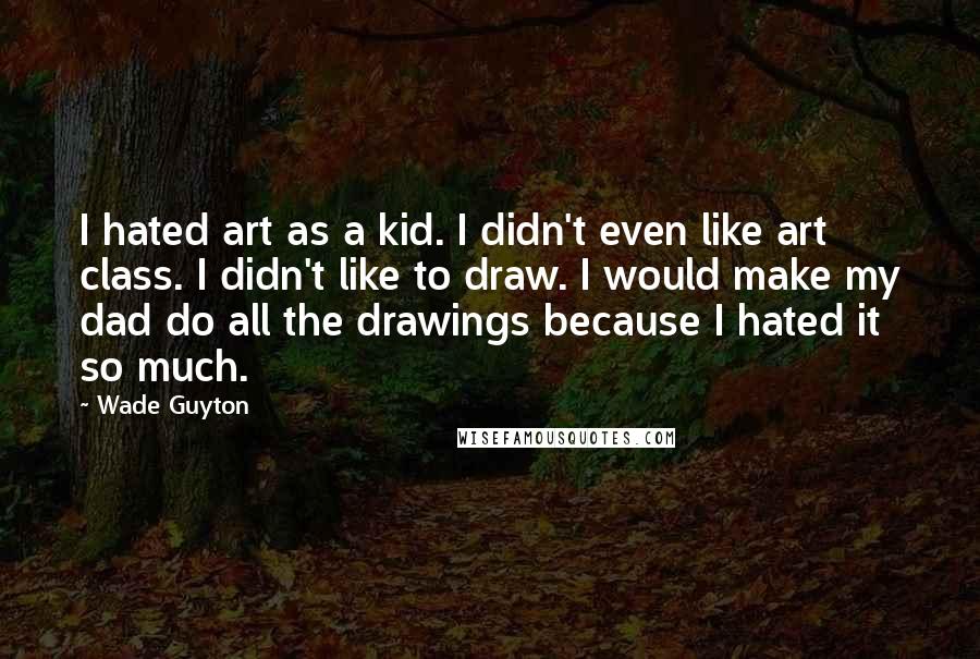 Wade Guyton Quotes: I hated art as a kid. I didn't even like art class. I didn't like to draw. I would make my dad do all the drawings because I hated it so much.