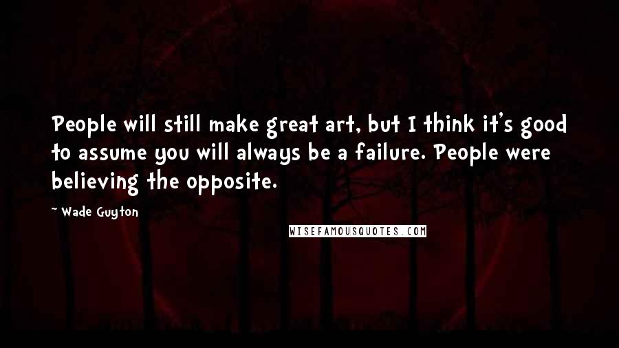 Wade Guyton Quotes: People will still make great art, but I think it's good to assume you will always be a failure. People were believing the opposite.