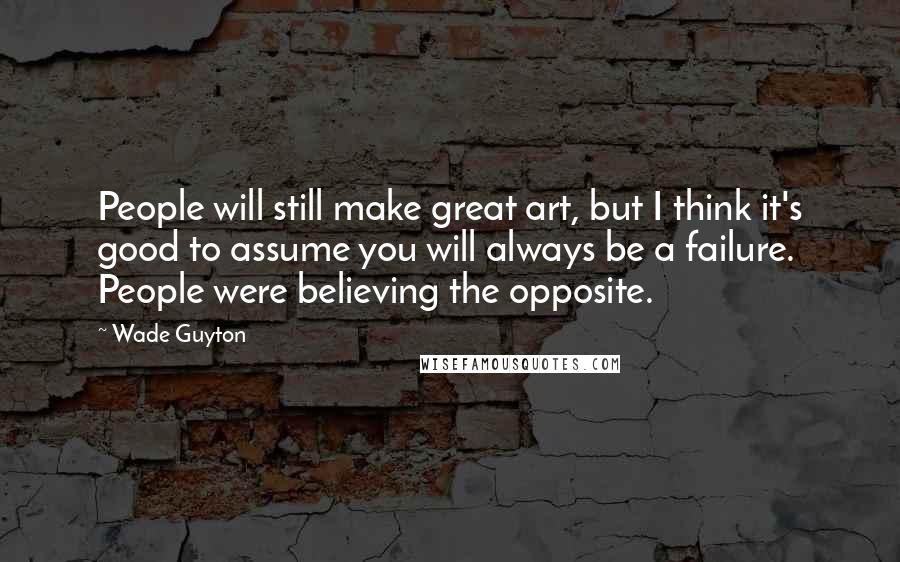 Wade Guyton Quotes: People will still make great art, but I think it's good to assume you will always be a failure. People were believing the opposite.
