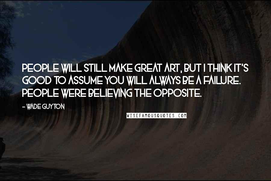 Wade Guyton Quotes: People will still make great art, but I think it's good to assume you will always be a failure. People were believing the opposite.