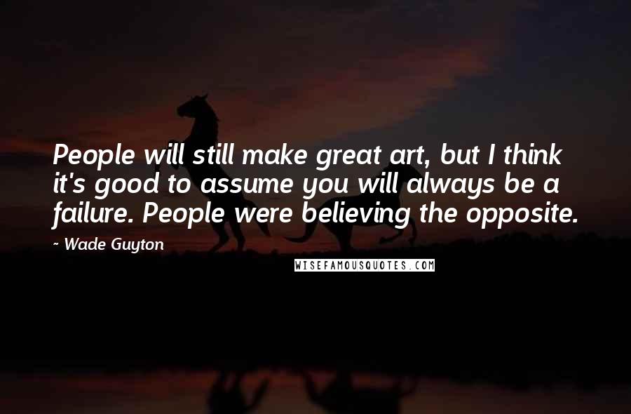 Wade Guyton Quotes: People will still make great art, but I think it's good to assume you will always be a failure. People were believing the opposite.
